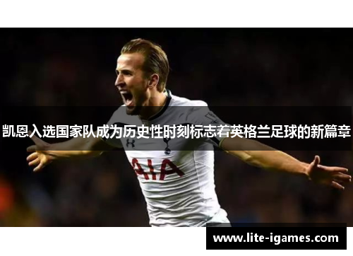 凯恩入选国家队成为历史性时刻标志着英格兰足球的新篇章