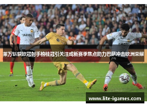 莱万斩获欧冠射手榜桂冠引关注成新赛季焦点助力巴萨冲击欧洲荣耀