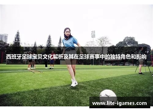 西班牙足球宝贝文化解析及其在足球赛事中的独特角色和影响