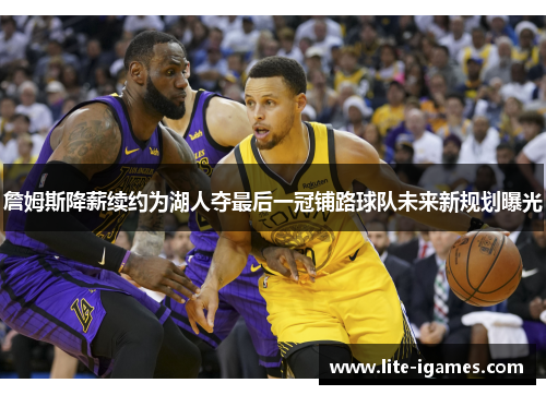 詹姆斯降薪续约为湖人夺最后一冠铺路球队未来新规划曝光 詹姆斯降薪续约为湖人夺最后一冠铺路球队未来新规划曝光