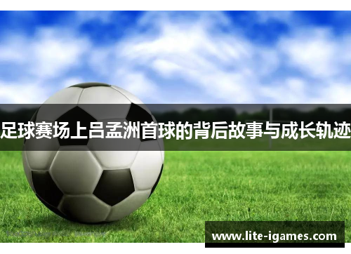 足球赛场上吕孟洲首球的背后故事与成长轨迹 足球赛场上吕孟洲首球的背后故事与成长轨迹