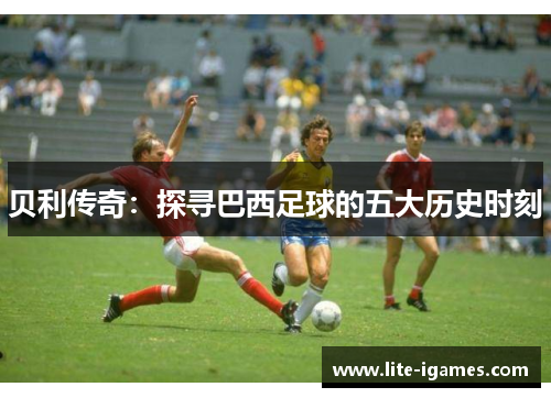 贝利传奇:探寻巴西足球的五大历史时刻 贝利传奇:探寻巴西足球的五大历史时刻
