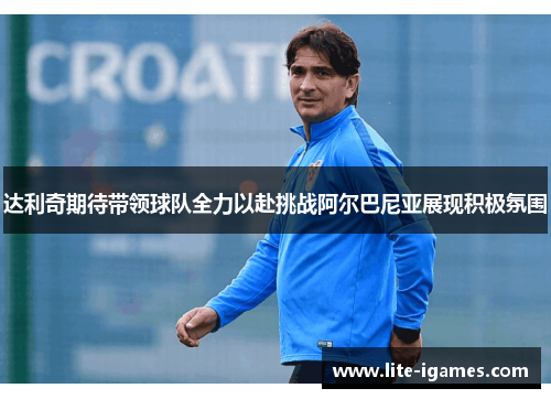 达利奇期待带领球队全力以赴挑战阿尔巴尼亚展现积极氛围 达利奇期待带领球队全力以赴挑战阿尔巴尼亚展现积极氛围