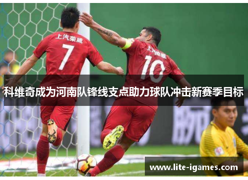 科维奇成为河南队锋线支点助力球队冲击新赛季目标