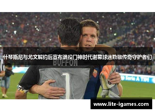 什琴斯尼与尤文解约后宣布退役门神时代谢幕球迷致敬传奇守护者们