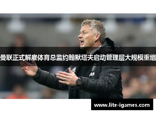 曼联正式解雇体育总监约翰默塔夫启动管理层大规模重组 曼联正式解雇体育总监约翰默塔夫启动管理层大规模重组